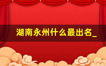 湖南永州什么最出名_永州特产小吃零食