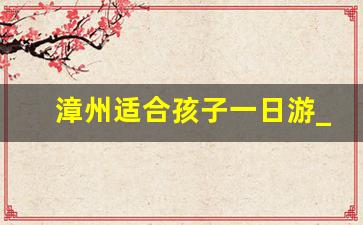 漳州适合孩子一日游_漳州一日游最佳景点攻略