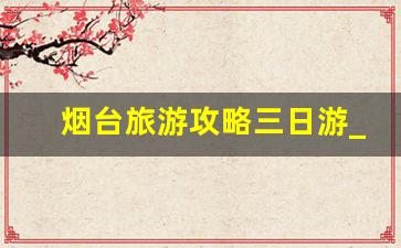 烟台旅游攻略三日游_烟台三日游3000够吗