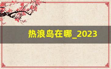 热浪岛在哪_2023热浪岛封了吗