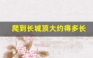 爬到长城顶大约得多长时间_八达岭长城多长时间可以爬完