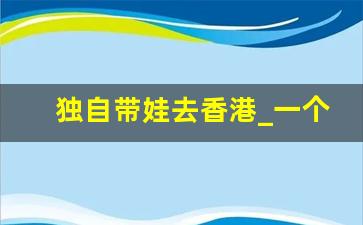 独自带娃去香港_一个人独自带娃的感受