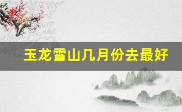 玉龙雪山几月份去最好_7月去玉龙雪山要穿羽绒服吗