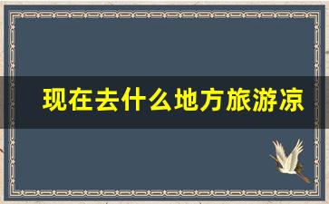 现在去什么地方旅游凉快_现在哪里气温低适合旅游