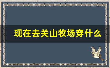 现在去关山牧场穿什么衣服_宝鸡关山牧场7月份去冷吗