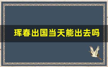 珲春出国当天能出去吗_珲春口岸去俄罗斯旅游