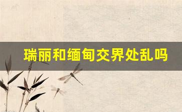 瑞丽和缅甸交界处乱吗_瑞丽人口流失30万