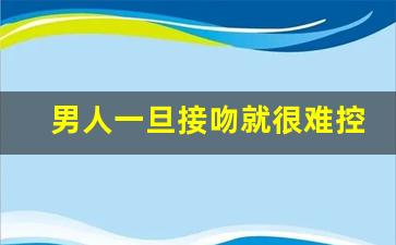 男人一旦接吻就很难控制自己