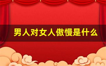 男人对女人傲慢是什么意思啊