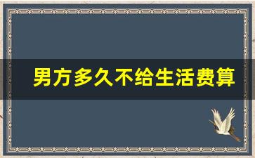 男方多久不给生活费算遗弃_离婚法律援助24小时免费咨询