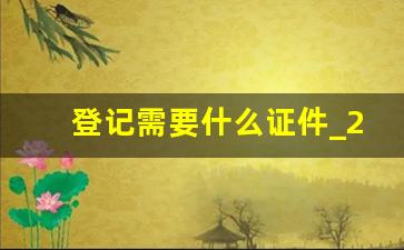 登记需要什么证件_2023年领证最吉利的日子