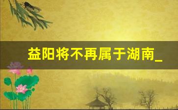 益阳将不再属于湖南_2025益阳规划图