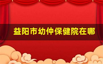 益阳市幼仲保健院在哪个位置