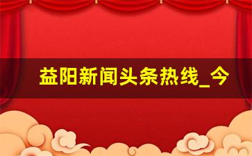 益阳新闻头条热线_今日益阳新闻联播