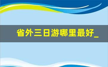 省外三日游哪里最好_广东省外附近3日游