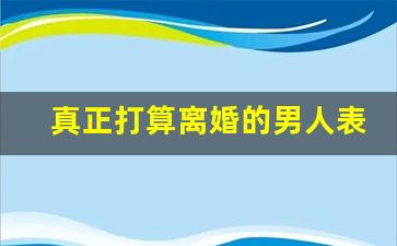 真正打算离婚的男人表现_男人想离婚了提前布局