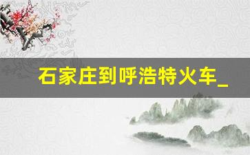 石家庄到呼浩特火车_呼市到集宁火车时刻表