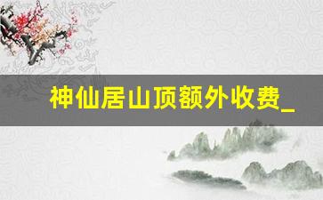 神仙居山顶额外收费_神仙居风景区有几个入口