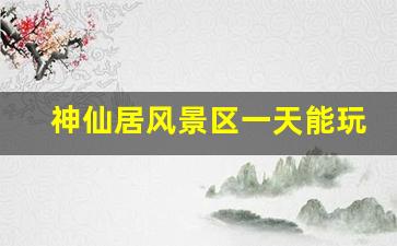 神仙居风景区一天能玩吗_神仙居住宿哪里方便