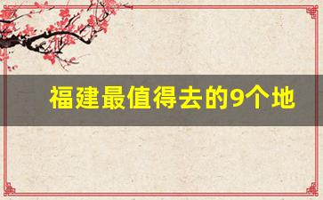 福建最值得去的9个地方_福建好玩的地方排行榜