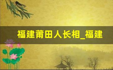 福建莆田人长相_福建九地市人长相特点