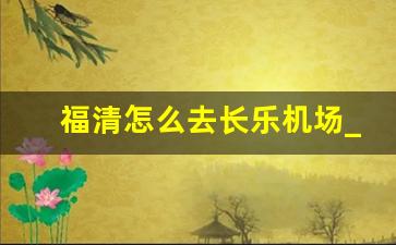 福清怎么去长乐机场_福清到长乐机场大巴票价