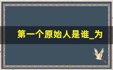 第一个原始人是谁_为什么人类停止进化了