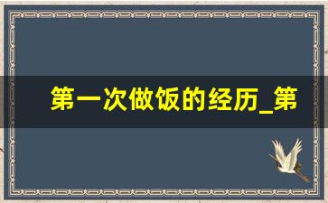 第一次做饭的经历_第一次学会做饭500