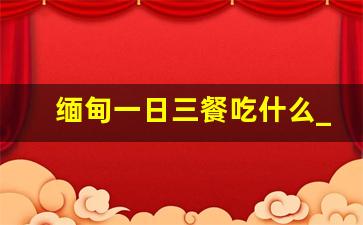 缅甸一日三餐吃什么_缅甸吃什么主食