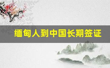 缅甸人到中国长期签证_缅甸人办护照需要2万人民币