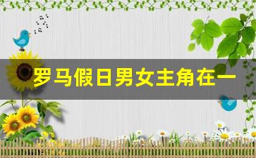 罗马假日男女主角在一起了吗_拍罗马假日时男主角多大年纪