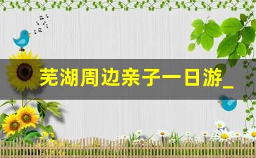 芜湖周边亲子一日游_芜湖附近100公里以内的景点