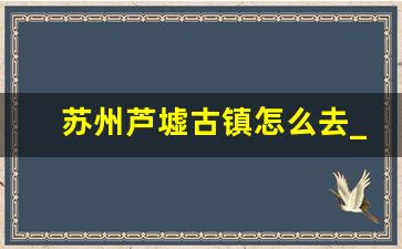 苏州芦墟古镇怎么去_上海到芦墟古镇怎么乘车