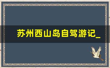 苏州西山岛自驾游记_苏州西山自驾游路线图