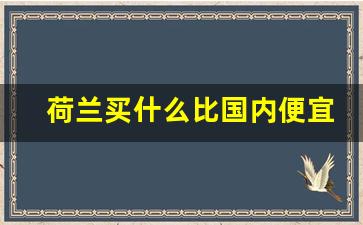 荷兰买什么比国内便宜_荷兰特产有哪些值得买