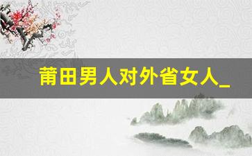 莆田男人对外省女人_福建莆田人真厉害