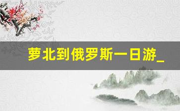 萝北到俄罗斯一日游_黑河去俄罗斯自由行攻略