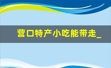 营口特产小吃能带走_辽宁营口必吃榜