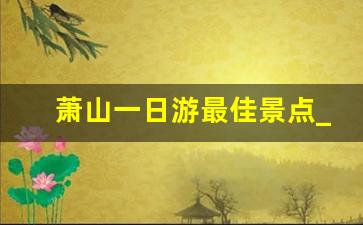 萧山一日游最佳景点_萧山一日游