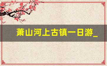 萧山河上古镇一日游_萧山河上古镇旅游攻略