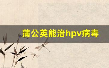 蒲公英能治hpv病毒吗_感染hpv中药能调理好吗