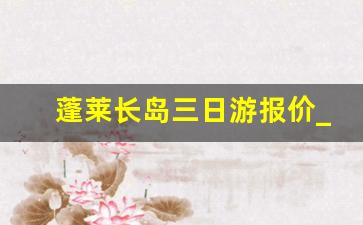 蓬莱长岛三日游报价_蓬莱长岛旅游攻略自由行