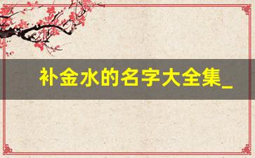 补金水的名字大全集_100个带水带金的名字