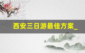 西安三日游最佳方案_西安旅游攻略3日游多少钱