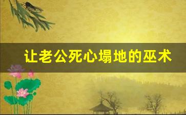 让老公死心塌地的巫术_让男人死心塌地的咒语