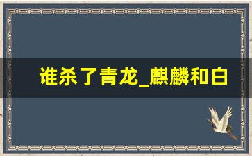 谁杀了青龙_麒麟和白泽谁是兽王