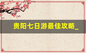 贵阳七日游最佳攻略_贵州四天三晚自由行