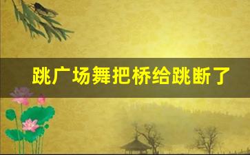 跳广场舞把桥给跳断了_桥边姑娘最新广场舞