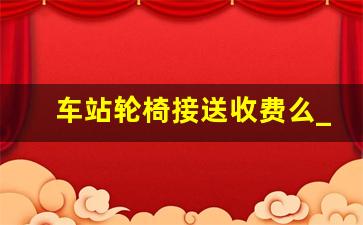 车站轮椅接送收费么_12306接送老人服务