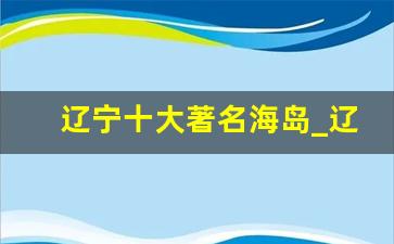 辽宁十大著名海岛_辽宁海岛游哪里好